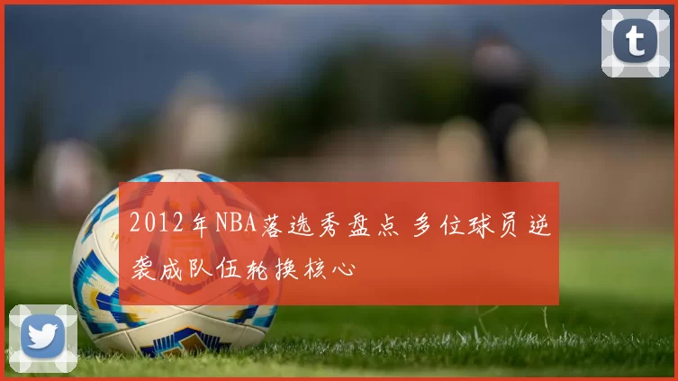 2012年NBA落选秀盘点 多位球员逆袭成队伍轮换核心