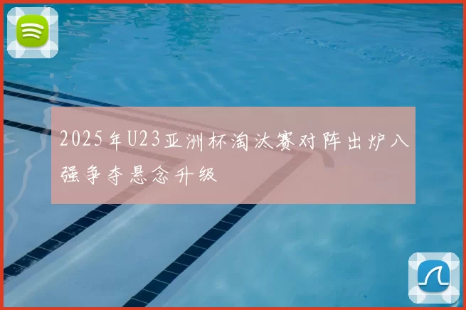 2025年U23亚洲杯淘汰赛对阵出炉八强争夺悬念升级