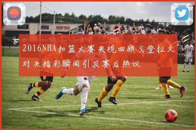 2016NBA扣篮大赛央视回顾戈登拉文对决精彩瞬间引发赛后热议