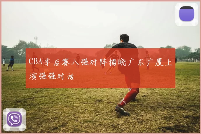 CBA季后赛八强对阵揭晓广东广厦上演强强对话