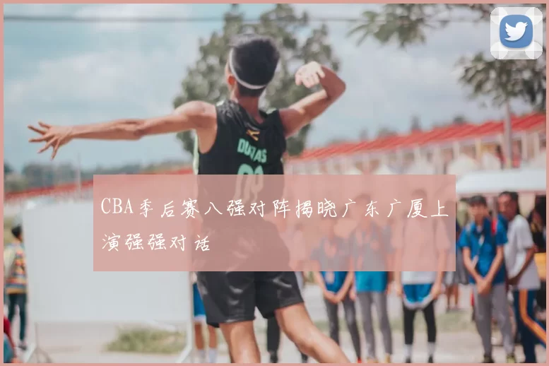 CBA季后赛八强对阵揭晓广东广厦上演强强对话