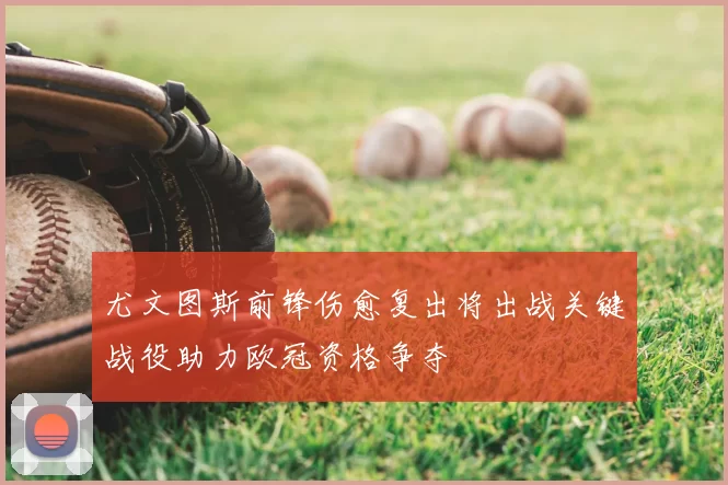 尤文图斯前锋伤愈复出将出战关键战役助力欧冠资格争夺