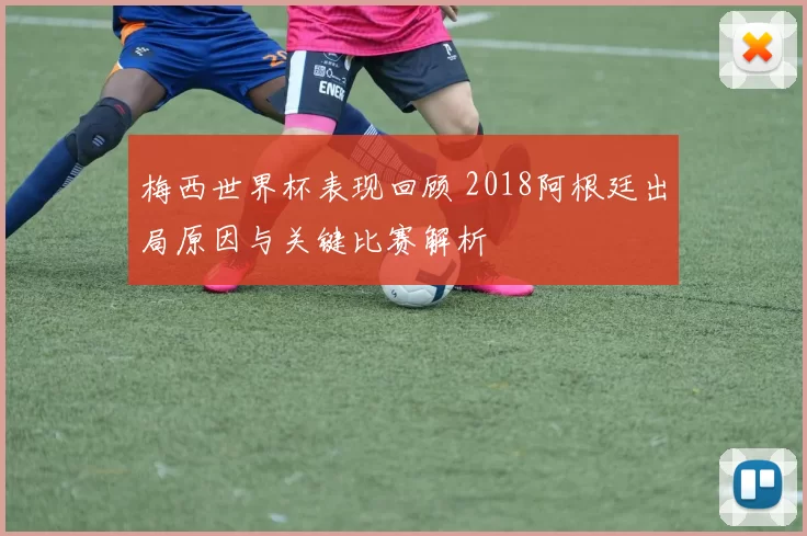 梅西世界杯表现回顾 2018阿根廷出局原因与关键比赛解析