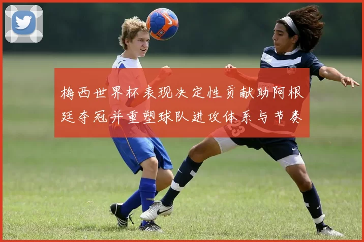 梅西世界杯表现决定性贡献助阿根廷夺冠并重塑球队进攻体系与节奏