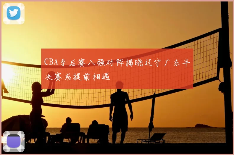 CBA季后赛八强对阵揭晓辽宁广东半决赛或提前相遇