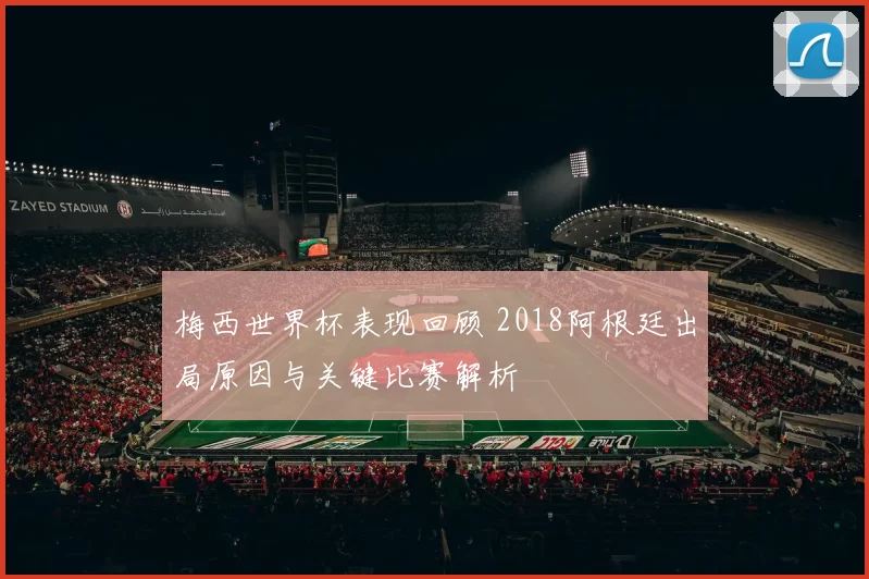 梅西世界杯表现回顾 2018阿根廷出局原因与关键比赛解析