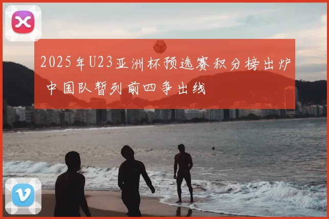 2025年U23亚洲杯预选赛积分榜出炉 中国队暂列前四争出线