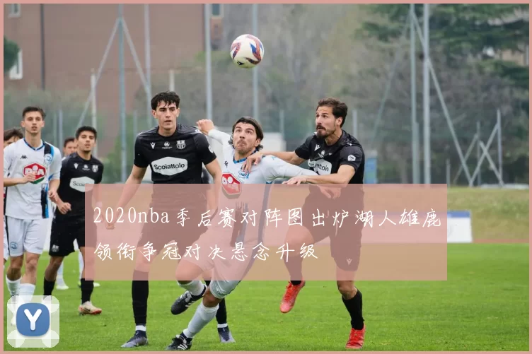 2020nba季后赛对阵图出炉湖人雄鹿领衔争冠对决悬念升级