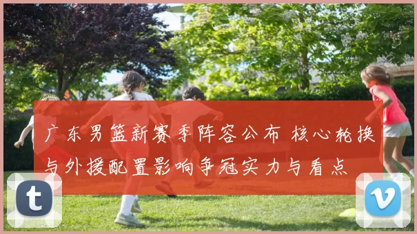 广东男篮新赛季阵容公布 核心轮换与外援配置影响争冠实力与看点