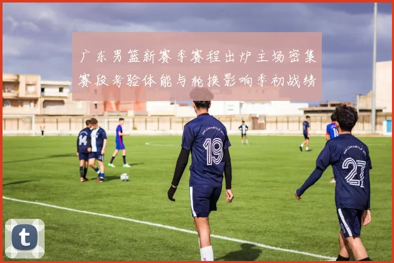 广东男篮新赛季赛程出炉主场密集赛段考验体能与轮换影响季初战绩