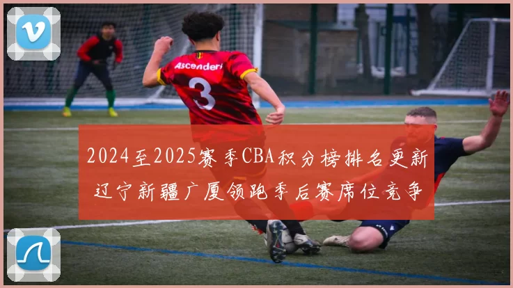 2024至2025赛季CBA积分榜排名更新 辽宁新疆广厦领跑季后赛席位竞争加剧